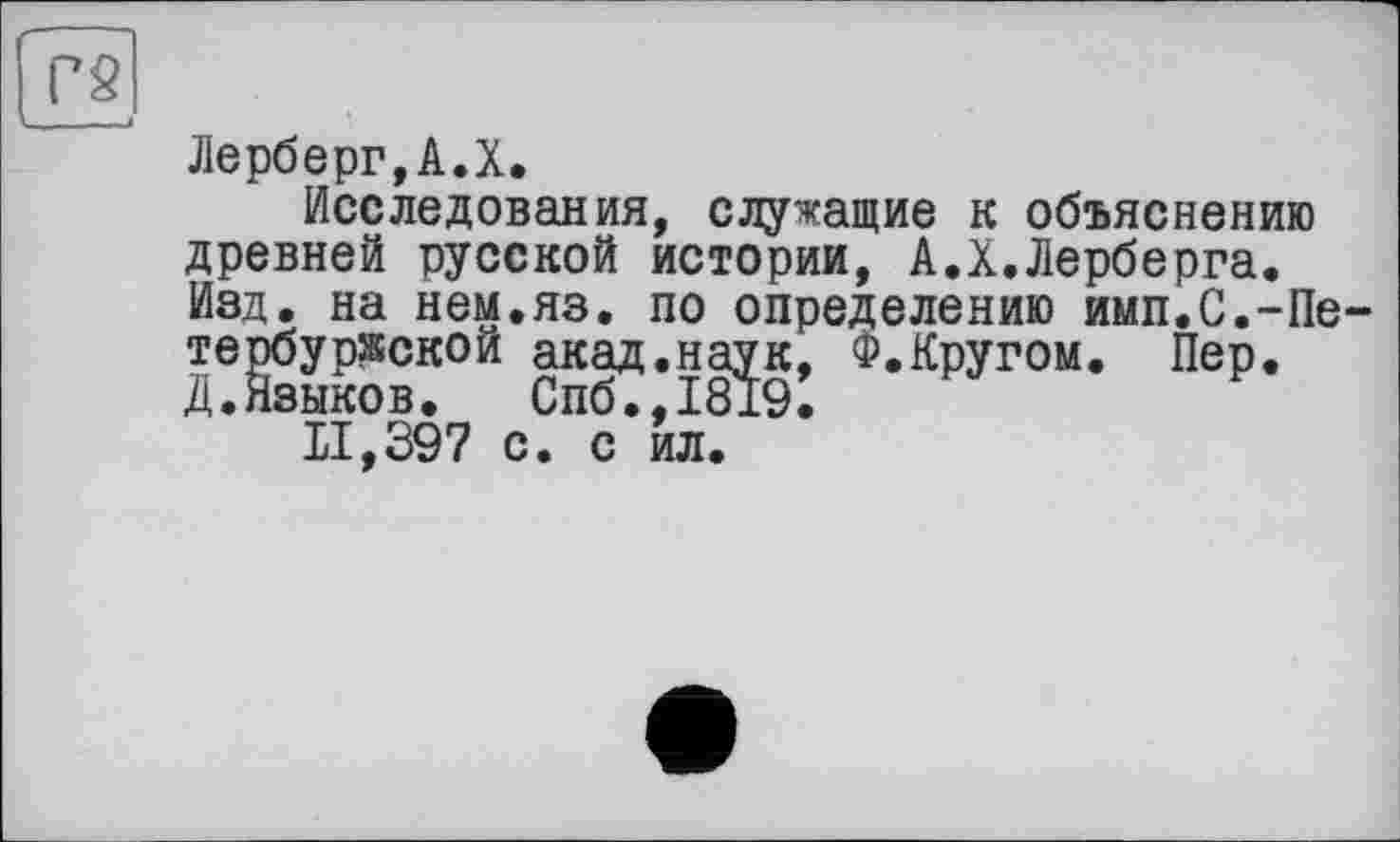 ﻿Г2
Лерберг,А.X.
Исследования, служащие к объяснению древней русской истории, А.X.Лерберга. Изд. на нем.яз. по определению имп.С.-Петербургской акад.на^к, Ф.Кругом. Пер.
11,397 с. с*ил.